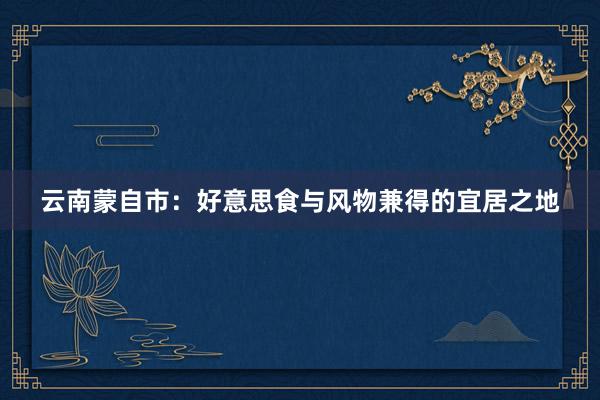 云南蒙自市：好意思食与风物兼得的宜居之地